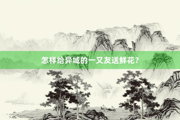 怎样给异域的一又友送鲜花？