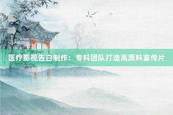 医疗影视告白制作：专科团队打造高质料宣传片